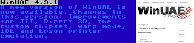 WinUAE 4.9.1 | A new version of WinUAE is now available. Changes in this version: Improvements for JIT, Direct 3D, the custom chipset, warp mode, IDE and Epson printer emulation.
