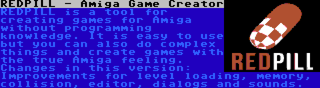 REDPILL - Amiga Game Creator | REDPILL is a tool for creating games for Amiga without programming knowledge. It is easy to use but you can also do complex things and create games with the true Amiga feeling. Changes in this version: Improvements for level loading, memory, collision, editor, dialogs and sounds.