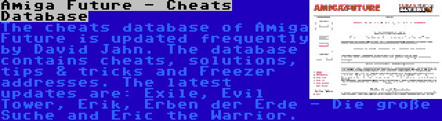 Amiga Future - Cheats Database | The cheats database of Amiga Future is updated frequently by David Jahn. The database contains cheats, solutions, tips & tricks and Freezer addresses. The latest updates are: Exile, Evil Tower, Erik, Erben der Erde - Die große Suche and Eric the Warrior.