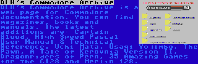 DLH's Commodore Archive | DLH's Commodore Archive is a web page for Commodore documentation. You can find magazines, books and manuals. The latest additions are: Captain Blood, High Speed Pascal User Manual & Technical Reference, Uchi Mata, Usagi Yojimbo, The Pawn, A Tale of Kerovnia Version II, Dragonriders of Pern, 35 Amazing Games for the C128 and Merlin 128.