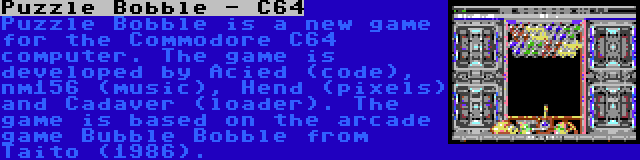 Puzzle Bobble - C64 | Puzzle Bobble is a new game for the Commodore C64 computer. The game is developed by Acied (code), nm156 (music), Hend (pixels) and Cadaver (loader). The game is based on the arcade game Bubble Bobble from Taito (1986).