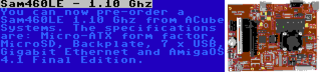 Sam460LE - 1.10 Ghz | You can now pre-order a Sam460LE 1.10 Ghz from ACube Systems. The specifications are: Micro-ATX form factor, MicroSD, Backplate, 7 x USB, Gigabit Ethernet and AmigaOS 4.1 Final Edition.