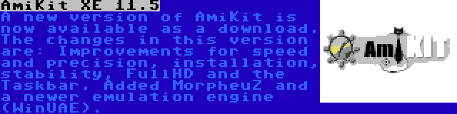 AmiKit XE 11.5 | A new version of AmiKit is now available as a download. The changes in this version are: Improvements for speed and precision, installation, stability, FullHD and the Taskbar. Added MorpheuZ and a newer emulation engine (WinUAE).