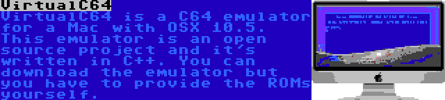 VirtualC64 | VirtualC64 is a C64 emulator for a Mac with OSX 10.5. This emulator is an open source project and it's written in C++. You can download the emulator but you have to provide the ROMs yourself.