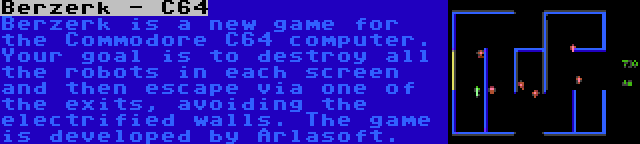 Berzerk - C64 | Berzerk is a new game for the Commodore C64 computer. Your goal is to destroy all the robots in each screen and then escape via one of the exits, avoiding the electrified walls. The game is developed by Arlasoft.