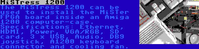 MiSTress 1200 | The MiSTress 1200 can be used to install the MiSTer FPGA board inside an Amiga 1200 computer-case. Specifications: Ethernet, HDMI, Power, VGA/RGB, SD card, 3 x USB, Audio, DB9 joystick, A1200 keyboard connector and cooling fan.