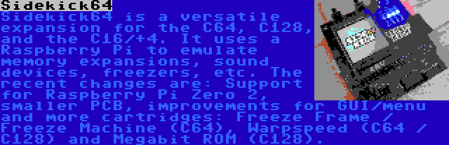 Sidekick64 | Sidekick64 is a versatile expansion for the C64, C128, and the C16/+4. It uses a Raspberry Pi to emulate memory expansions, sound devices, freezers, etc. The recent changes are: Support for Raspberry Pi Zero 2, smaller PCB, improvements for GUI/menu and more cartridges: Freeze Frame / Freeze Machine (C64), Warpspeed (C64 / C128) and Megabit ROM (C128).