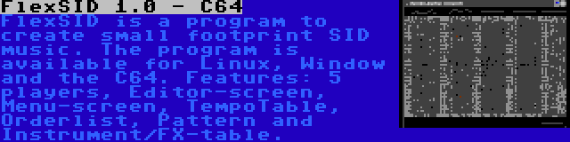 FlexSID 1.0 - C64 | FlexSID is a program to create small footprint SID music. The program is available for Linux, Window and the C64. Features: 5 players, Editor-screen, Menu-screen, TempoTable, Orderlist, Pattern and Instrument/FX-table.