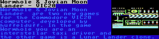 Wormhole & Jovian Moon Lander - VIC20 | Wormhole & Jovian Moon Lander  are two new games for the Commodore VIC20 computer, developed by huffelduff. In the game Wormhole you are an interstellar taxi driver and the other game is a Lunar Lander clone.