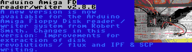 Arduino Amiga FD reader/writer v2.8.6 | A new version is now available for the Arduino Amiga Floppy Disk reader / writer system from Robert Smith. Changes in this version: Improvements for extraction of disk revolutions / flux and IPF & SCP writing.