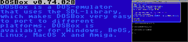 DOSBox v0.74.028 | DOSBox is a DOS-emulator that uses the SDL-library, which makes DOSBox very easy to port to different platforms. DOSBox is available for Windows, BeOS, Linux, MacOS X and Amiga.