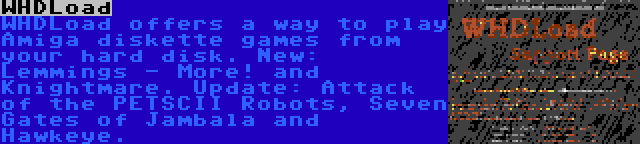 WHDLoad | WHDLoad offers a way to play Amiga diskette games from your hard disk. New: Lemmings - More! and Knightmare. Update: Attack of the PETSCII Robots, Seven Gates of Jambala and Hawkeye.