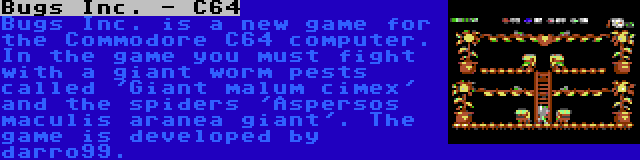 Bugs Inc. - C64 | Bugs Inc. is a new game for the Commodore C64 computer. In the game you must fight with a giant worm pests called 'Giant malum cimex' and the spiders 'Aspersos maculis aranea giant'. The game is developed by darro99.