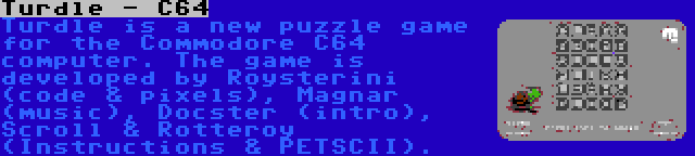 Turdle - C64 | Turdle is a new puzzle game for the Commodore C64 computer. The game is developed by Roysterini (code & pixels), Magnar (music), Docster (intro), Scroll & Rotteroy (Instructions & PETSCII).
