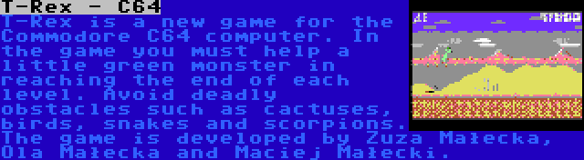 T-Rex - C64 | T-Rex is a new game for the Commodore C64 computer. In the game you must help a little green monster in reaching the end of each level. Avoid deadly obstacles such as cactuses, birds, snakes and scorpions. The game is developed by Zuza Małecka, Ola Małecka and Maciej Małecki.