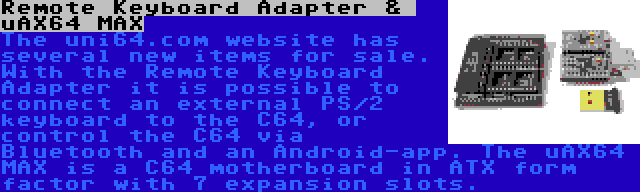 Remote Keyboard Adapter &  uAX64 MAX | The uni64.com website has several new items for sale. With the Remote Keyboard Adapter it is possible to connect an external PS/2 keyboard to the C64, or control the C64 via Bluetooth and an Android-app. The uAX64 MAX is a C64 motherboard in ATX form factor with 7 expansion slots.