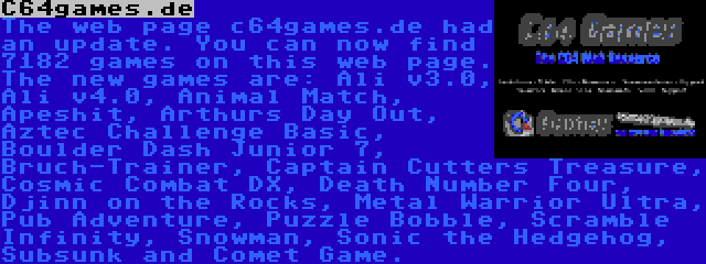 C64games.de | The web page c64games.de had an update. You can now find 7182 games on this web page. The new games are: Ali v3.0, Ali v4.0, Animal Match, Apeshit, Arthurs Day Out, Aztec Challenge Basic, Boulder Dash Junior 7, Bruch-Trainer, Captain Cutters Treasure, Cosmic Combat DX, Death Number Four, Djinn on the Rocks, Metal Warrior Ultra, Pub Adventure, Puzzle Bobble, Scramble Infinity, Snowman, Sonic the Hedgehog, Subsunk and Comet Game.