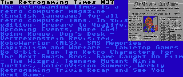 The Retrogaming Times #37 | The retrogaming Times is a retro computer magazine (English language) for all retro computer fans. In this edition: Prepare to Qualify, Upcoming Events, More C64! - Going Rogue, Don's Desk - Vectrexenstein Revisited, RoboWarrior (NES), SMS Memories: Capitalism and Warfare - Tabletop Games Go 8-bit, Top Ten Retro Characters For The Next Smash Bros. Game Caught On Film - The Wizard, Teenage Mutant Ninja Turtles, ColecoVision Summer, Weekly Retrogaming Trivia Recap and See You Next Game.