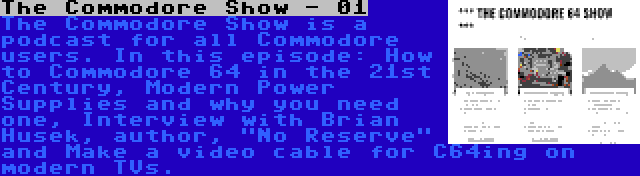 The Commodore Show - 01 | The Commodore Show is a podcast for all Commodore users. In this episode: How to Commodore 64 in the 21st Century, Modern Power Supplies and why you need one, Interview with Brian Husek, author, No Reserve and Make a video cable for C64ing on modern TVs.