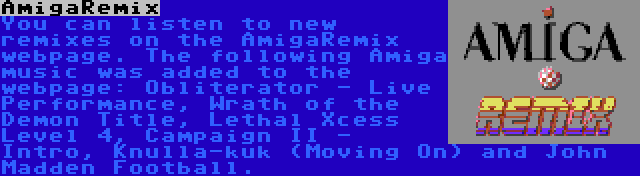 AmigaRemix | You can listen to new remixes on the AmigaRemix webpage. The following Amiga music was added to the webpage: Obliterator - Live Performance, Wrath of the Demon Title, Lethal Xcess Level 4, Campaign II - Intro, Knulla-kuk (Moving On) and John Madden Football.