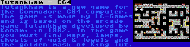 Tutankham - C64 | Tutankham is a new game for the Commodore C64 computer. The game is made by LC-Games and is based on the arcade game Tutankham developed by Konami in 1982. In the game you must find maps, lamps, chests of gold & jewels and the golden mask of King Tut.