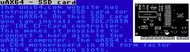 uAX64 - SSD card | The uni64.com website has introduced the SSD card for the uAX64. On this SSD card you can install an IDE/SATA or IDE CF-Card controller. This makes it possible to connect a hard disk to the uAX64 computer. The uAX64 is a C64 motherboard in ATX form factor with 4 expansion slots.