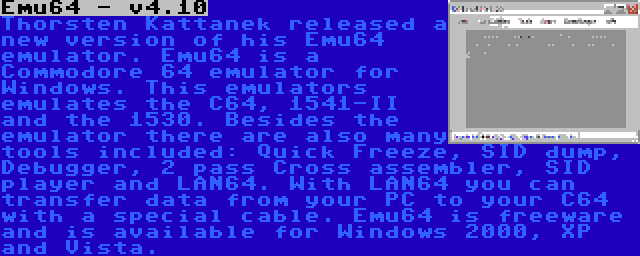 Emu64 - v4.10 | Thorsten Kattanek released a new version of his Emu64 emulator. Emu64 is a Commodore 64 emulator for Windows. This emulators emulates the C64, 1541-II and the 1530. Besides the emulator there are also many tools included: Quick Freeze, SID dump, Debugger, 2 pass Cross assembler, SID player and LAN64. With LAN64 you can transfer data from your PC to your C64 with a special cable. Emu64 is freeware and is available for Windows 2000, XP and Vista.