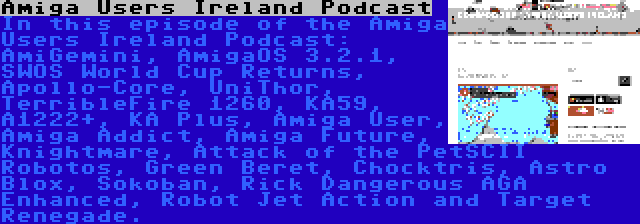 Amiga Users Ireland Podcast | In this episode of the Amiga Users Ireland Podcast: AmiGemini, AmigaOS 3.2.1, SWOS World Cup Returns, Apollo-Core, UniThor, TerribleFire 1260, KA59, A1222+, KA Plus, Amiga User, Amiga Addict, Amiga Future, Knightmare, Attack of the PetSCII Robotos, Green Beret, Chocktris, Astro Blox, Sokoban, Rick Dangerous AGA Enhanced, Robot Jet Action and Target Renegade.