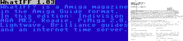 WhatIFF 1.03 | WhatIFF? is a Amiga magazine in the Amiga Guide format. In this edition: Indivision AGA MK3, Roadie, PiMiga 2.0, Lightwave, Brilliance guides and an internet time server.