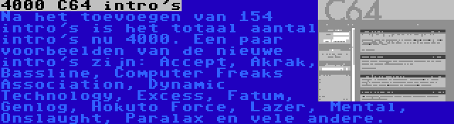 4000 C64 intro's | Na het toevoegen van 154 intro's is het totaal aantal intro's nu 4000. Een paar voorbeelden van de nieuwe intro's zijn: Accept, Akrak, Bassline, Computer Freaks Association, Dynamic Technology, Excess, Fatum, Genlog, Hokuto Force, Lazer, Mental, Onslaught, Paralax en vele andere.