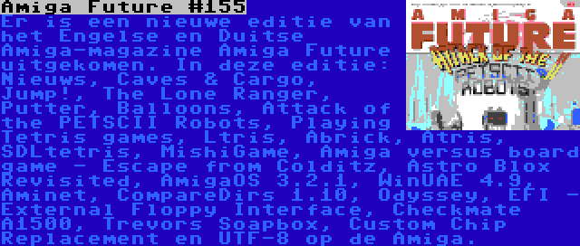 Amiga Future #155 | Er is een nieuwe editie van het Engelse en Duitse Amiga-magazine Amiga Future uitgekomen. In deze editie: Nieuws, Caves & Cargo, Jump!, The Lone Ranger, Putter, Balloons, Attack of the PETSCII Robots, Playing Tetris games, Ltris, Abrick, Atris, SDLtetris, MishiGame, Amiga versus board game - Escape from Colditz, Astro Blox Revisited, AmigaOS 3.2.1, WinUAE 4.9, Aminet, CompareDirs 1.10, Odyssey, EFI - External Floppy Interface, Checkmate A1500, Trevors Soapbox, Custom Chip Replacement en UTF-8 op de Amiga.