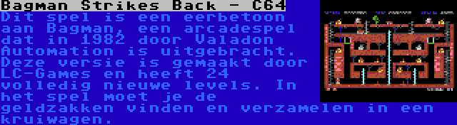 Bagman Strikes Back - C64 | Dit spel is een eerbetoon aan Bagman, een arcadespel dat in 1982 door Valadon Automation is uitgebracht. Deze versie is gemaakt door LC-Games en heeft 24 volledig nieuwe levels. In het spel moet je de geldzakken vinden en verzamelen in een kruiwagen.