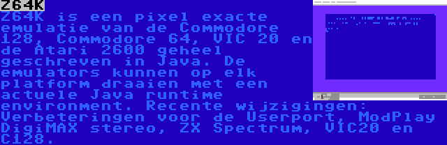 Z64K | Z64K is een pixel exacte emulatie van de Commodore 128, Commodore 64, VIC 20 en de Atari 2600 geheel geschreven in Java. De emulators kunnen op elk platform draaien met een actuele Java runtime environment. Recente wijzigingen: Verbeteringen voor de Userport, ModPlay DigiMAX stereo, ZX Spectrum, VIC20 en C128.