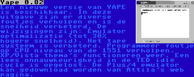 Yape 0.82 | Een nieuwe versie van YAPE is beschikbaar. In deze uitgave zijn er diverse foutjes verholpen en is de snelheid verbeterd. De wijzigingen zijn: Emulator optimalizatie (tot 30% hogere snelheid). Het tape systeem is verbeterd. Programmeer foutje op CPU niveau van de 1551 verholpen. XP/Vista thema's functioneren weer. Een lees onnauwkeurigheid in de TED idle cycle is opgelost. De Plus/4 emulator kan gedownload worden van Attila's web pagina.