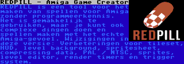 REDPILL - Amiga Game Creator | REDPILL is een tool voor het maken van spellen voor Amiga zonder programmeerkennis. Het is gemakkelijk te gebruiken, maar je kunt ook complexe dingen doen en spellen maken met het echte Amiga-gevoel. Wijzigingen in deze versie: Verbeteringen voor tileset, HUD, level background, spritesheet, compressing data, PAL / NTSC, sprites, level editor, render timers en trigger system.