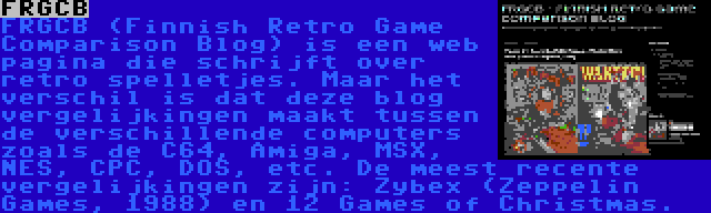 FRGCB | FRGCB (Finnish Retro Game Comparison Blog) is een web pagina die schrijft over retro spelletjes. Maar het verschil is dat deze blog vergelijkingen maakt tussen de verschillende computers zoals de C64, Amiga, MSX, NES, CPC, DOS, etc. De meest recente vergelijkingen zijn: Zybex (Zeppelin Games, 1988) en 12 Games of Christmas.