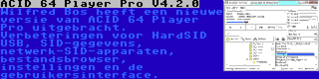 ACID 64 Player Pro V4.2.0 | Wilfred Bos heeft een nieuwe versie van ACID 64 Player Pro uitgebracht. Verbeteringen voor HardSID USB, SID-gegevens, netwerk-SID-apparaten, bestandsbrowser, instellingen en de gebruikersinterface.