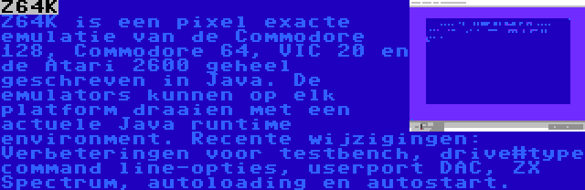 Z64K | Z64K is een pixel exacte emulatie van de Commodore 128, Commodore 64, VIC 20 en de Atari 2600 geheel geschreven in Java. De emulators kunnen op elk platform draaien met een actuele Java runtime environment. Recente wijzigingen: Verbeteringen voor testbench, drive#type command line-opties, userport DAC, ZX Spectrum, autoloading en autostart.