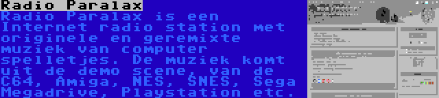 Radio Paralax | Radio Paralax is een Internet radio station met originele en geremixte muziek van computer spelletjes. De muziek komt uit de demo scene, van de C64, Amiga, NES, SNES, Sega Megadrive, Playstation etc.