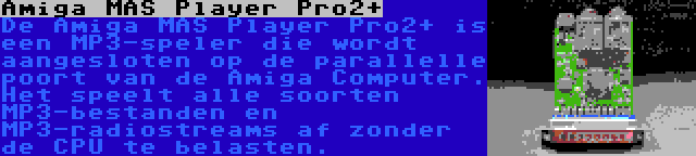 Amiga MAS Player Pro2+ | De Amiga MAS Player Pro2+ is een MP3-speler die wordt aangesloten op de parallelle poort van de Amiga Computer. Het speelt alle soorten MP3-bestanden en MP3-radiostreams af zonder de CPU te belasten.