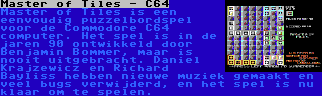 Master of Tiles - C64 | Master of Tiles is een eenvoudig puzzelbordspel voor de Commodore C64 computer. Het spel is in de jaren 90 ontwikkeld door Benjamin Bommer, maar is nooit uitgebracht. Daniel Krajzewicz en Richard Bayliss hebben nieuwe muziek gemaakt en veel bugs verwijderd, en het spel is nu klaar om te spelen.