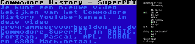 Commodore History - SuperPET | Je kunt een nieuwe video bekijken van het Commodore History YouTube-kanaal. In deze video programmeervoorbeelden op de Commodore SuperPET in BASIC, Fortran, Pascal, APL, COBOL en 6809 Machinetaal.