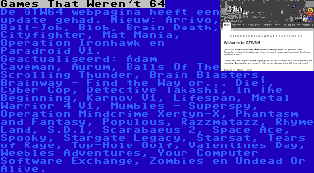 Games That Weren't 64 | De GTW64 webpagina heeft een update gehad. Nieuw: Arrivo, Ball-Job, Blob, Brain Death, Cityfighter, Mat Mania, Operation Ironhawk en Paradroid V1. Geactualiseerd: Adam Caveman, Aurum, Balls Of The Scrolling Thunder, Brain Blasters, Brainway - Find the Way or... Die!, Cyber Cop, Detective Takashi, In The Beginning, Karnov V1, Lifespan, Metal Warrior 4 V1, Mumbles - Superspy, Operation Mindcrime Xertyn-X, Phantasm and Fantasy, Populous, Razzmatazz, Rhyme Land, S.D.I, Scarabaeus 2, Space Ace, Spooky, Stargate Legacy, Starsat, Tears of Rage, Top-Hole Golf, Valentines Day, Weebles Adventures, Your Computer Software Exchange, Zombies en Undead Or Alive.