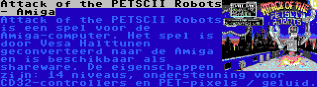 Attack of the PETSCII Robots - Amiga | Attack of the PETSCII Robots is een spel voor de Amiga-computer. Het spel is door Vesa Halttunen geconverteerd naar de Amiga en is beschikbaar als shareware. De eigenschappen zijn: 14 niveaus, ondersteuning voor CD32-controllers en PET-pixels / geluid.