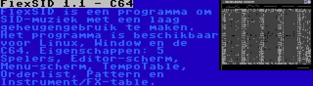 FlexSID 1.1 - C64 | FlexSID is een programma om SID-muziek met een laag geheugengebruik te maken. Het programma is beschikbaar voor Linux, Window en de C64. Eigenschappen: 5 Spelers, Editor-scherm, Menu-scherm, TempoTable, Orderlist, Pattern en Instrument/FX-table.