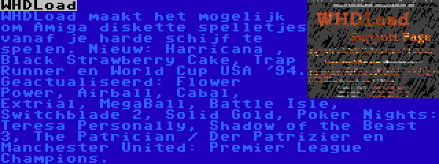 WHDLoad | WHDLoad maakt het mogelijk om Amiga diskette spelletjes vanaf je harde schijf te spelen. Nieuw: Harricana , Black Strawberry Cake, Trap Runner en World Cup USA '94. Geactualiseerd: Flower Power, Airball, Cabal, Extrial, MegaBall, Battle Isle, Switchblade 2, Solid Gold, Poker Nights: Teresa Personally, Shadow of the Beast 3, The Patrician / Der Patrizier en Manchester United: Premier League Champions.