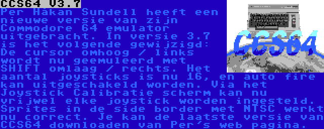 CCS64 V3.7 | Per Håkan Sundell heeft een nieuwe versie van zijn Commodore 64 emulator uitgebracht. In versie 3.7 is het volgende gewijzigd: De cursor omhoog / links wordt nu geemuleerd met SHIFT omlaag / rechts. Het aantal joysticks is nu 16, en auto fire kan uitgeschakeld worden. Via het Joystick Calibratie scherm kan nu vrijwel elke joystick worden ingesteld. Sprites in de side border met NTSC werkt nu correct. Je kan de laatste versie van CCS64 downloaden van Per's web pagina.