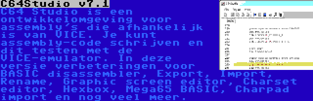 C64Studio v7.1 | C64 Studio is een ontwikkelomgeving voor assembly's die afhankelijk is van VICE. Je kunt assembly-code schrijven en dit testen met de VICE-emulator. In deze versie verbeteringen voor BASIC disassembler, Export, Import, Rename, Graphic screen editor, Charset editor, Hexbox, Mega65 BASIC, Charpad import en nog veel meer.