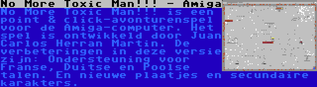 No More Toxic Man!!! - Amiga | No More Toxic Man!!! is een point & click-avonturenspel voor de Amiga-computer. Het spel is ontwikkeld door Juan Carlos Herran Martin. De verbeteringen in deze versie zijn: Ondersteuning voor Franse, Duitse en Poolse talen. En nieuwe plaatjes en secundaire karakters.