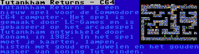 Tutankham Returns - C64 | Tutankham Returns is een nieuw spel voor de Commodore C64 computer. Het spel is gemaakt door LC-Games en is gebaseerd op het arcadespel Tutankham ontwikkeld door Konami in 1982. In het spel moet je kaarten, lampen, kisten met goud en juwelen en het gouden masker van koning Tut vinden.